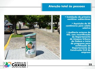 Atenção total às pessoas

•	Instalação do primeiro

contêiner subterrâneo

•	Aquisição de 50

contêineres para coleta
seletiva

•	Auditoria externa da

ISO, com recertificação
do Departamento
de Limpeza Urbana
da Codeca e início
do programa para
certificação do
Departamento de
Construção Civil da
empresa

32

 