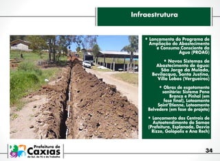 Infraestrutura

•	Lançamento do Programa de

Ampliação do Abastecimento
e Consumo Consciente da
Água (PROAG)

•	Novos Sistemas de

Abastecimento de água:
São Jorge da Mulada,
Bevilacqua, Santa Justina,
Villa Lobos (Vergueiros)

•	Obras de esgotamento

sanitário: Sistema Pena
Branca e Pinhal (em
fase final), Loteamento
Saint’Etienne, Loteamento
Belvedere (em fase de projeto)

•	Lançamento das Centrais de

Autoatendimento do Samae
(Prefeitura, Esplanada, Desvio
Rizzo, Galópolis e Ana Rech)

34

 