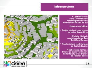 Infraestrutura
•	Contratação de

novo Levantamento
Aerofotogramétrico do
Município de Caxias do Sul

Projetos concluídos:

•	Projeto viário de novo acesso
ao bairro Desvio Rizzo

•	Projeto viário de

reestruturação da Rua
Cristóforo Randon

•	 Projeto viário de reestruturação

da Rua Luiz Covolan

•	Elaboração do Plano

Diretor de Desenvolvimento
Sustentável para o Distrito
de Fazenda Souza

38

 