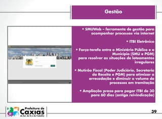 Gestão
•	SMUWeb – ferramenta de gestão para

acompanhar processos via internet

•	ITBI Eletrônico
•	Força-tarefa entre o Ministério Público e o
Município (SMU e PGM)
para resolver as situações de loteamentos
irregulares

•	Mutirão Fiscal (Poder Judiciário, Secretaria

da Receita e PGM) para otimizar a
arrecadação e diminuir o volume de
processos em tramitação

•	Ampliação prazo para pagar ITBI de 30

para 60 dias (antiga reivindicação)

39

 