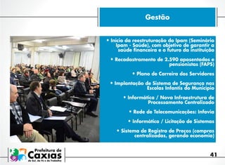 Gestão
•	Início da reestruturação do Ipam (Seminário
Ipam - Saúde), com objetivo de garantir a
saúde financeira e o futuro da instituição

•	Recadastramento de 2.590 aposentados e

pensionistas (FAPS)

•	Plano de Carreira dos Servidores
•	Implantação de Sistema de Segurança nas

Escolas Infantis do Município

•	Informática / Nova Infraestrutura de

Processamento Centralizado

•	Rede de Telecomunicações: Infovia
•	Informática / Licitação de Sistemas
•	Sistema de Registro de Preços (compras
centralizadas, gerando economia)

41

 