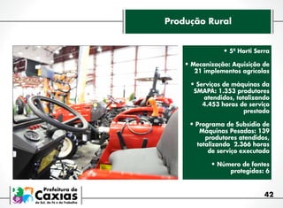 Produção Rural
•	5º Horti Serra
•	Mecanização: Aquisição de

21 implementos agrícolas

•	Serviços de máquinas da
SMAPA: 1.353 produtores
atendidos, totalizando
4.453 horas de serviço
prestado

•	Programa de Subsídio de

Máquinas Pesadas: 139
produtores atendidos,
totalizando 2.366 horas
de serviço executado

•	Número de fontes
protegidas: 6

42

 