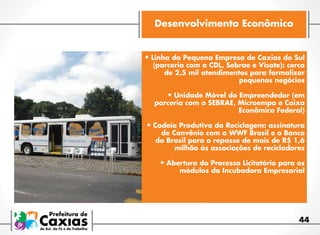 Desenvolvimento Econômico
•	Linha da Pequena Empresa de Caxias do Sul

(parceria com a CDL, Sebrae e Visate): cerca
de 2,5 mil atendimentos para formalizar
pequenos negócios

•	Unidade Móvel do Empreendedor (em

parceria com o SEBRAE, Microempa e Caixa
Econômica Federal)

•	Cadeia Produtiva da Reciclagem: assinatura

de Convênio com a WWF Brasil e o Banco
do Brasil para o repasse de mais de R$ 1,6
milhão às associações de recicladores

•	Abertura do Processo Licitatório para os
módulos da Incubadora Empresarial

44

 