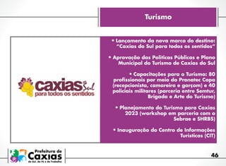 Turismo
•	Lançamento da nova marca do destino:
“Caxias do Sul para todos os sentidos”

•	Aprovação das Políticas Públicas e Plano
Municipal do Turismo de Caxias do Sul

•	Capacitações para o Turismo: 80

profissionais por meio do Pronatec Copa
(recepcionista, camareira e garçom) e 40
policiais militares (parceria entre Semtur,
Brigada e Arte do Turismo)

•	Planejamento do Turismo para Caxias
2023 (workshop em parceria com o
Sebrae e SHRBS)

•	Inauguração do Centro de Informações

Turísticas (CIT)  

46

 