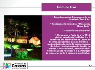 Festa da Uva
•	Reequipamento e Reinauguração do
Espetáculo Som & Luz

•	Realização do Seminário: “Planejando
Nossa Festa”
 
•	Festa da Uva nos Bairros

•	Obras para a Festa da Uva 2014:

pintura do telhado Pavilhões 1 e 2,
instalação das eletrocalhas no Centro de
Eventos, capeamento do piso Pavilhão 1,
pavimentação de parte do estacionamento
de ônibus, pavimentação da descida do
Portão 7, acessibilidade, troca das telhas
translúcidas nos Pavilhões 1 e 2, instalação
de luminárias junto à escadaria das Réplicas

47

 