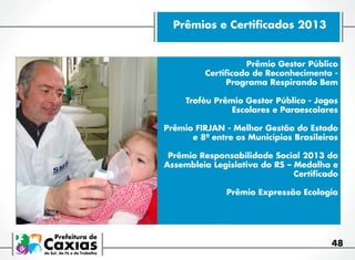 Prêmios e Certificados 2013

Prêmio Gestor Público
Certificado de Reconhecimento Programa Respirando Bem
Troféu Prêmio Gestor Público - Jogos
Escolares e Paraescolares
Prêmio FIRJAN - Melhor Gestão do Estado
e 8ª entre os Municípios Brasileiros
Prêmio Responsabilidade Social 2013 da
Assembleia Legislativa do RS – Medalha e
Certificado
Prêmio Expressão Ecologia

48

 
