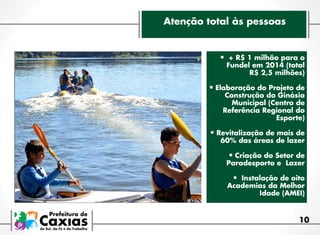 Atenção total às pessoas

•	 + R$ 1 milhão para o

Fundel em 2014 (total
R$ 2,5 milhões)

•	Elaboração do Projeto de  
Construção do Ginásio
Municipal (Centro de
Referência Regional do
Esporte)

•	Revitalização de mais de
60% das áreas de lazer

•	Criação do Setor de

Paradesporto e  Lazer

•	 Instalação de oito

Academias da Melhor
Idade (AMEI)

10

 