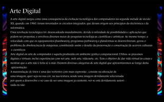 Arte Digital
A arte digital surgiu como uma consequência da evolução tecnológica dos computadores na segunda metade do século
XX, quando, em 1960, foram inventados os circuitos integrados, que deram origem aos princípios da electrónica e da
informática.
Uma revolução tecnológica foi .desencadeada mundialmente, devido à infinidade de possibilidades e aplicações que
podem ser propostas, e envolveu diversos meios de pesquisas tecnológicas, científicas e artísticas. Ao mesmo tempo, a
velocidade com que os equipamentos (hardwares), programas (softwares) e plataformas se desenvolveram, gerou o
problema da obsolescência de máquinas, constituindo assim o desafio da preservação e conservação de acervos culturais
e científicos.
Arte digital ou arte de computador é aquela produzida em ambiente gráfico computacional. Utiliza-se processos
digitais e virtuais, inclui experiências com net arte, web arte, videoarte, etc. Tem o objetivo de dar vida virtual às coisas e
mostrar que a arte não é feita só à mão. Existem diversas categorias de arte digital que apresentaremos ao longo desta
apresentação.
A maninulação de fotos é uma das vertentes com mais expressão , consiste na alteração de
uma imagem, quer seja na sua cor, na sua textura, sendo uma imagem devidamente selecionada
por quem a desenvolve e no caso de ser uma imagem ja existente, ver se está devidamente autorizada ou não

 