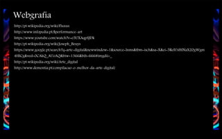Webgrafia
http://pt.wikipedia.org/wiki/Fluxus
http://www.infopedia.pt/$performance-art
https://www.youtube.com/watch?v=e5UXAqpSJDk
http://pt.wikipedia.org/wiki/Joseph_Beuys
https://www.google.pt/search?q=arte+digital&newwindow=1&source=lnms&tbm=isch&sa=X&ei=5RelUsHfNaX20gWgm
4HICg&ved=0CAkQ_AUoAQ&biw=1366&bih=666#imgdii=_
http://pt.wikipedia.org/wiki/Arte_digital
http://www.dementia.pt/compilacao-o-melhor-da-arte-digital/

 