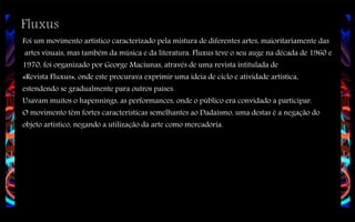 Fluxus

Foi um movimento artístico caracterizado pela mistura de diferentes artes, maioritariamente das
artes visuais, mas também da música e da literatura. Fluxus teve o seu auge na década de 1960 e
1970, foi organizado por George Maciunas, através de uma revista intitulada de
«Revista Fluxus», onde este procurava exprimir uma ideia de ciclo e atividade artística,
estendendo se gradualmente para outros países.
Usavam muitos o hapennings, as performances, onde o público era convidado a participar.
O movimento têm fortes características semelhantes ao Dadaísmo, uma destas é a negação do
objeto artístico, negando a utilização da arte como mercadoria.

 