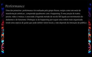 Performance

Uma das primeiras performance foi realizada pelo grupo fluxus, surgiu como um meio de
manifestação artísticas , comparada igualmente com o happening. É uma junção de teatro,
poesia, vídeo e música, é associada á Segunda metade do século XX ligada aos movimentos do
dadaísmo e do futurismo. Distingue se do happening por seguir uma ordem mais organizada
tendo uma espécie de guião que pode definir vários locais, e não depende da interação do público.

 