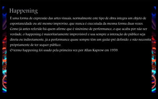 Happening

É uma forma de expressão das artes visuais, normalmente este tipo de obra integra um objeto de
espontaneidade ou até mesmo improviso, que nunca é executada da mesma forma duas vezes.
Como já antes referido há quem afirme que é sinónimo de performance, o que acaba por não ser
verdade, o happening é maioritariamente imprevisível e usa sempre a interação do público seja
direta ou indiretamente, já a performance quase sempre têm um guião pré definido. e não necessita
própriamente de ter sequer público.
O termo happening foi usado pela primeira vez por Allan Kaprow em 1959.

 