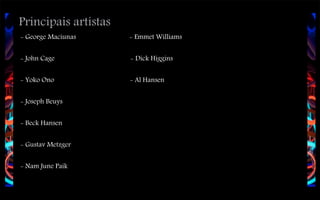 Principais artístas
- George Maciunas

- Emmet Williams

- John Cage

- Dick Higgins

- Yoko Ono

- Al Hansen

- Joseph Beuys
- Beck Hansen
- Gustav Metzger
- Nam June Paik

 