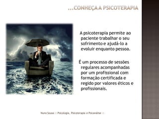 A psicoterapia permite ao
                                 paciente trabalhar o seu
                                 sofrimento e ajudá-lo a
                                 evoluir enquanto pessoa.

                                É um processo de sessões
                                 regulares acompanhadas
                                 por um profissional com
                                 formação certificada e
                                 regido por valores éticos e
                                 profissionais.




Nuno Sousa :: Psicologia, Psicoterapia e Psicanálise ::
 