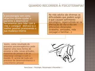 Na vida adulta são diversas as
A psicoterapia tem como
                                                       dificuldades que podem surgir
objectivo último ajudar o
                                                       e que causam sofirmento
paciente a desenvolver
                                                       psicológico, repercutindo-se na
ferramentas para lidar com a
                                                       afectação do dia-a-dia em
vida e conseguir disfrutá-la o
                                                       diferentes dimensões
melhor possível promovendo a
                                                       (trabalho, amizades, vida
sua mudança interna
                                                       conjugal e familiar...)




Assim, como resultado do
processo psicoterapêutico pode
esperar uma nova forma de
encarar a vida, novas atitudes,
maneiras de pensar e de se
relacionar consigo e com o
mundo. É, acima de tudo um
processo de desenvolvimento e
crescimento pessoal
                    Nuno Sousa :: Psicologia, Psicoterapia e Psicanálise ::
 