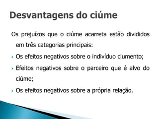Os prejuízos que o ciúme acarreta estão divididos
    em três categorias principais:
   Os efeitos negativos sobre o indivíduo ciumento;
   Efeitos negativos sobre o parceiro que é alvo do
    ciúme;
   Os efeitos negativos sobre a própria relação.
 