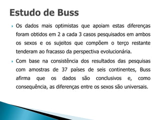    Os dados mais optimistas que apoiam estas diferenças
    foram obtidos em 2 a cada 3 casos pesquisados em ambos
    os sexos e os sujeitos que compõem o terço restante
    tenderam ao fracasso da perspectiva evolucionária.
   Com base na consistência dos resultados das pesquisas
    com amostras de 37 países de seis continentes, Buss
    afirma   que   os   dados   são    conclusivos   e,   como
    consequência, as diferenças entre os sexos são universais.
 