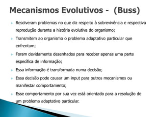    Resolveram problemas no que diz respeito à sobrevivência e respectiva
    reprodução durante a história evolutiva do organismo;

   Transmitem ao organismo o problema adaptativo particular que
    enfrentam;

   Foram devidamente desenhados para receber apenas uma parte
    específica de informação;

   Essa informação é transformada numa decisão;

   Essa decisão pode causar um input para outros mecanismos ou
    manifestar comportamento;

   Esse comportamento por sua vez está orientado para a resolução de
    um problema adaptativo particular.
 