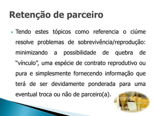    Tendo estes tópicos como referencia o ciúme
    resolve problemas de sobrevivência/reprodução:
    minimizando   a   possibilidade   de    quebra   de
    “vínculo”, uma espécie de contrato reprodutivo ou
    pura e simplesmente fornecendo informação que
    terá de ser devidamente ponderada para uma
    eventual troca ou não de parceiro(a).
 