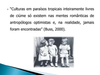    “Culturas em paraísos tropicais inteiramente livres
    de ciúme só existem nas mentes românticas de
    antropólogos optimistas e, na realidade, jamais
    foram encontradas” (Buss, 2000).
 