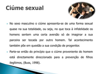    No sexo masculino o ciúme apresenta-se de uma forma sexual
    quase na sua totalidade, ou seja, no que toca à infidelidade os
    homens sentem uma certa aversão só de imaginar a sua
    parceira ser tocada por outro homem. Tal acontecimento
    também põe em questão a sua condição de progenitor.

   Parte-se então do princípio que o ciúme proveniente do homem
    está directamente direccionado para a prevenção de filhos
    ilegítimos, (Buss, 1998).
 