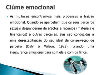    As mulheres encontram-se mais propensas à traição
    emocional. Quando se apercebem que os seus parceiros
    sexuais despenderam de afectos e recursos (materiais e
    financeiros) a outras parceiras, elas são conduzidas a
    uma desestabilização do seu ideal de conservação de
    parceiro   (Daly   &   Wilson,   1983),   criando   uma
    insegurança emocional para com ela e com os filhos.
 