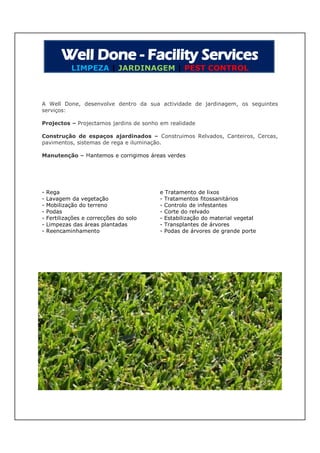 LIMPEZA | JARDINAGEM | PEST CONTROL



A Well Done, desenvolve dentro da sua actividade de jardinagem, os seguintes
serviços:

Projectos – Projectamos jardins de sonho em realidade

Construção de espaços ajardinados – Construimos Relvados, Canteiros, Cercas,
pavimentos, sistemas de rega e iluminação.

Manutenção – Mantemos e corrigimos áreas verdes




-   Rega                                 e Tratamento de lixos
-   Lavagem da vegetação                 - Tratamentos fitossanitários
-   Mobilização do terreno               - Controlo de infestantes
-   Podas                                - Corte do relvado
-   Fertilizações e correcções do solo   - Estabilização do material vegetal
-   Limpezas das áreas plantadas         - Transplantes de árvores
-   Reencaminhamento                     - Podas de árvores de grande porte
 