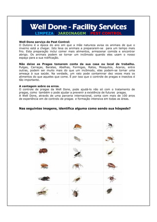 LIMPEZA | JARDINAGEM | PEST CONTROL

Well Done serviço de Pest Control:
O Outono é a época do ano em que a mãe natureza avisa os animais de que o
inverno está a chegar. Isto leva os animais a prepararem-se para um tempo mais
frio. Esta preparação inclui comer mais alimentos, armazenar comida e encontrar
abrigo. Os animais podem se tornar um incômodo quando eles usam o nosso
espaço para a sua nidificação.

Não deixe as Pragas tomarem conta da sua casa ou local de trabalho.
Pulgas, Carraças, Baratas, Abelhas, Formigas, Ratos, Mosquitos, Ácaros, entre
outras, podem ser muito mais do que um incômodo, elas podem-se tornar uma
ameaça à sua saúde. Na verdade, um rato pode contaminar dez vezes mais os
alimentos do que aqueles que come. É por isso que o controle de pragas e insectos é
tão importante.

A vantagem sobre os erros.
O controle de pragas da Well Done, pode ajudá-lo não só com o tratamento de
pragas, como também o pode ajudar a prevenir a existência de futuras pragas.
A Well Done, através de uma parceria internacional, conta com mais de 100 anos
de experiência em de controlo de pragas e formação intensiva em todas as áreas.


Nas seguintes imagens, identifica alguma como sendo sua hóspede?
              imagens,                                  hóspede?
 