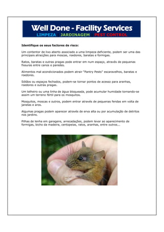 LIMPEZA | JARDINAGEM | PEST CONTROL

Identifique os seus factores de risco:

Um contentor de lixo aberto associado a uma limpeza deficiente, podem ser uma das
principais atracções para moscas, roedores, baratas e formigas.

Ratos, baratas e outras pragas pode entrar em num espaço, através de pequenas
fissuras entre canos e paredes.

Alimentos mal acondicionados podem atrair “Pantry Pests” escaravelhos, baratas e
roedores.

Sótãos ou espaços fechados, podem-se tornar pontos de acesso para aranhas,
roedores e outras pragas.

Um telheiro ou uma linha de água bloqueada, pode acumular humidade tornando-se
assim um terreno fértil para os mosquitos.

Mosquitos, moscas e outros, podem entrar através de pequenas fendas em volta de
janelas e aros.

Algumas pragas podem aparecer através de erva alta ou por acumulação de detritos
nos jardins.

Pilhas de lenha em garagens, arrecadações, podem levar ao aparecimento de
formigas, bicho da madeira, centopeias, ratos, aranhas, entre outros...
 