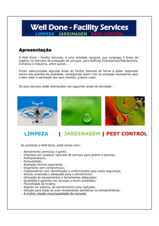 LIMPEZA | JARDINAGEM | PEST CONTROL



Apresentação
A Well Done - Facility Services, é uma entidade nacional, que congrega 3 áreas de
negócio no mercado da prestação de serviços, para Edifícios Empresariais/Residenciais,
Comércio e Industria, entre outras... .

Foram seleccionadas algumas áreas do Facility Services de forma a poder responder
dentro dos padrões de qualidade, conseguindo assim criar as sinergias necessárias para
o bem estar e satisfação dos seus clientes, a baixo custo.


Os seus serviços estão distribuídos nas seguintes áreas de atividade:




     LIMPEZA                 | JARDINAGEM | PEST CONTROL

 Ao contactar a Well Done, pode contar com:

 ·   Atendimento atencioso e gentil;
 ·   Interesse por qualquer natureza de serviços para jardins e piscinas;
 ·   Profissionalismo;
 ·   Pontualidade;
 ·   Avaliação técnica experiente;
 ·   Orçamento sem compromisso;
 ·   Colaboradores com identificação e uniformizados para maior segurança;
 ·   Veículo sinalizado e adequado para o atendimento;
 ·   Utilização de equipamentos e ferramentas adequadas;
 ·   Qualidade e garantia nos serviços a serem prestados;
 ·   Flexibilidade de horário;
 ·   Registo em sistema, do atendimento/visita realizada;
 ·   Solução para todas as suas necessidades periódicas ou extraordinárias;
 ·   A melhor relação preço/qualidade do mercado;
 