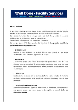 LIMPEZA | JARDINAGEM | PEST CONTROL




Facility Services


A Well Done - Facility Services, dispõe de um conjunto de soluções, que lhe permite
adaptar os seus serviços, às necessidades, de cada situação em concreto.
Os recursos humanos são o principal activo da Well Done, sendo de extrema
importância o recrutamento, a selecção e a formação.
Os candidatos seleccionados, são submetidos a formação.
Os serviços que a Well Done presta são sinónimo de integridade, qualidade,
inovação e responsabilidade social:


    • INTEGRIDADE
    Fazemos o que propomos, de acordo com as boas práticas e               as regras
    estabelecidas pelas entidades reguladoras do sector;


     QUALIDADE
    A Well Done, pratica uma política de atendimento personalizado junto dos seus
    clientes, com características de diferenciação, escutando cada uma das suas
    necessidades, com o objectivo de prestar, a cada momento, o mais elevado nível
    de satisfação;


       INOVAÇÃO
    Estabelecemos parcerias com os clientes, de forma a criar soluções de melhoria
    contínua, proporcionando uma relação de constante mais-valia nos serviços
    prestados;


       RESPONSABILIDADE SOCIAL
    Sendo os colaboradores o capital mais valioso da Well Done, comprometemo-
    nos, perante estes e os nossos parceiros de negócio, a cumprir todas as
    obrigações sociais.
 
