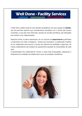 LIMPEZA | JARDINAGEM | PEST CONTROL




A Well Done, dispõe ainda de uma elevada competência nas suas equipas de Gestão,
que lhe permitem garantir que, procedimentos acordados com o cliente são sempre
cumpridos, e que este será informado, através de reuniões periódicas, das alterações
que venham a ser implementadas.


Dispomos ainda, no plano operacional, de um conjunto de Supervisores qualificados
e experientes, de modo a assegurar, sempre que necessário, a substituição imediata
de um colaborador para exercer o serviço com garantia de qualidade e segurança. Os
nossos colaboradores são dotados de equipamento ajustado às necessidades de cada
caso.
A apresentação dos colaboradores merece a nossa total preocupação, adequando o
fardamento às condições de trabalho bem como às condições climatéricas.
 