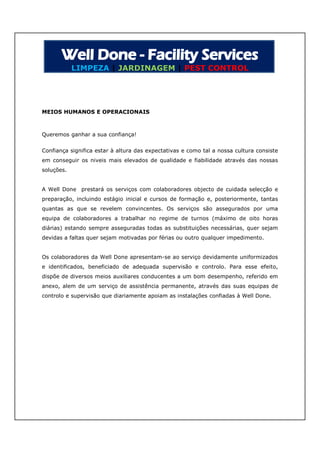 LIMPEZA | JARDINAGEM | PEST CONTROL




MEIOS HUMANOS E OPERACIONAIS



Queremos ganhar a sua confiança!


Confiança significa estar à altura das expectativas e como tal a nossa cultura consiste
em conseguir os niveis mais elevados de qualidade e fiabilidade através das nossas
soluções.


A Well Done prestará os serviços com colaboradores objecto de cuidada selecção e
preparação, incluindo estágio inicial e cursos de formação e, posteriormente, tantas
quantas as que se revelem convincentes. Os serviços são assegurados por uma
equipa de colaboradores a trabalhar no regime de turnos (máximo de oito horas
diárias) estando sempre asseguradas todas as substituições necessárias, quer sejam
devidas a faltas quer sejam motivadas por férias ou outro qualquer impedimento.


Os colaboradores da Well Done apresentam-se ao serviço devidamente uniformizados
e identificados, beneficiado de adequada supervisão e controlo. Para esse efeito,
dispõe de diversos meios auxiliares conducentes a um bom desempenho, referido em
anexo, alem de um serviço de assistência permanente, através das suas equipas de
controlo e supervisão que diariamente apoiam as instalações confiadas à Well Done.
 