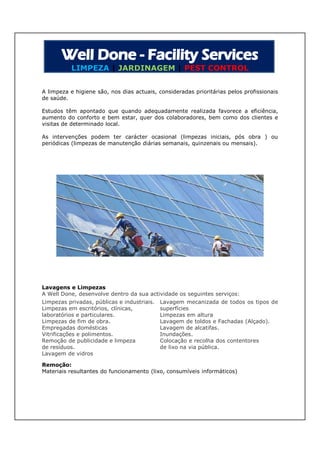LIMPEZA | JARDINAGEM | PEST CONTROL


A limpeza e higiene são, nos dias actuais, consideradas prioritárias pelos profissionais
de saúde.

Estudos têm apontado que quando adequadamente realizada favorece a eficiência,
aumento do conforto e bem estar, quer dos colaboradores, bem como dos clientes e
visitas de determinado local.

As intervenções podem ter carácter ocasional (limpezas iniciais, pós obra ) ou
periódicas (limpezas de manutenção diárias semanais, quinzenais ou mensais).




Lavagens e Limpezas
A Well Done, desenvolve dentro da sua actividade os seguintes serviços:
Limpezas privadas, públicas e industriais.   Lavagem mecanizada de todos os tipos de
Limpezas em escritórios, clínicas,           superfícies
laboratórios e particulares.                 Limpezas em altura
Limpezas de fim de obra.                     Lavagem de toldos e Fachadas (Alçado).
Empregadas domésticas                        Lavagem de alcatifas.
Vitrificações e polimentos.                  Inundações.
Remoção de publicidade e limpeza             Colocação e recolha dos contentores
de resíduos.                                 de lixo na via pública.
Lavagem de vidros

Remoção:
Materiais resultantes do funcionamento (lixo, consumíveis informáticos)
 