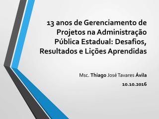 13 anos de Gerenciamento de
Projetos na Administração
Pública Estadual: Desafios,
Resultados e Lições Aprendidas
Msc. Thiago JoséTavares Ávila
10.10.2016
 