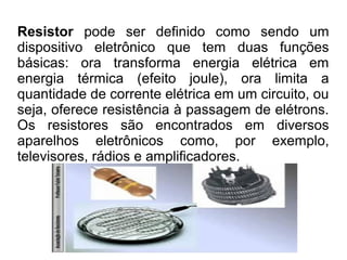 Resistor pode ser definido como sendo um
dispositivo eletrônico que tem duas funções
básicas: ora transforma energia elétrica em
energia térmica (efeito joule), ora limita a
quantidade de corrente elétrica em um circuito, ou
seja, oferece resistência à passagem de elétrons.
Os resistores são encontrados em diversos
aparelhos eletrônicos como, por exemplo,
televisores, rádios e amplificadores.

 
