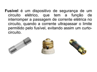 Fusível é um dispositivo de segurança de um
circuito elétrico, que tem a função de
interromper a passagem de corrente elétrica no
circuito, quando a corrente ultrapassar o limite
permitido pelo fusível, evitando assim um curtocircuito.

 