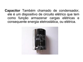 Capacitor Também chamado de condensador,
ele é um dispositivo de circuito elétrico que tem
como função armazenar cargas elétricas e
consequente energia eletrostática, ou elétrica.

 