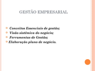 GESTÃO EMPRESARIAL

 Conceitos Essenciais de gestão;
 Visão sistêmica do negócio;
 Ferramentas de Gestão;
 Elaboração plano de negócio.


 