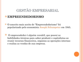 GESTÃO EMPRESARIAL


EMPREENDEDORISMO



O conceito mais aceito de "Empreendedorismo" foi
popularizado pelo economista Joseph Schumpeter em 1945.

  O empreendedor é alguém versátil, que possui as

habilidades técnicas para saber produzir e capitalistas ao
reunir recursos financeiros, organiza as operações internas
e realiza as vendas de sua empresa.

 