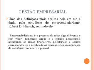 GESTÃO EMPRESARIAL


Uma das definições mais aceitas hoje em dia é
dada pelo estudioso de empreendedorismo,
Robert D. Hisrich, segundo ele:
Empreendedorismo é o processo de criar algo diferente e
com valor, dedicando tempo e o esforço necessários,
assumindo os riscos financeiros, psicológicos e sociais
correspondentes e recebendo as conseqüentes recompensas
da satisfação econômica e pessoal.

 