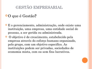 GESTÃO EMPRESARIAL
O

que é Gestão?

E o gerenciamento, administração, onde existe uma
instituição, uma empresa, uma entidade social de
pessoas, a ser gerida ou administrada.
 O objetivo é de crescimento, estabelecido pela
empresa através do esforço humano organizado,
pelo grupo, com um objetivo especifico. As
instituições podem ser privadas, sociedades de
economia mista, com ou sem fins lucrativos.


 