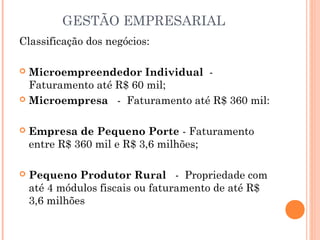 GESTÃO EMPRESARIAL
Classificação dos negócios:
Microempreendedor Individual  - 
Faturamento até R$ 60 mil;
 Microempresa   -  Faturamento até R$ 360 mil:




Empresa de Pequeno Porte - Faturamento
entre R$ 360 mil e R$ 3,6 milhões;



Pequeno Produtor Rural   -  Propriedade com
até 4 módulos fiscais ou faturamento de até R$
3,6 milhões

 