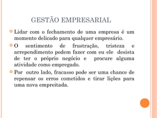 GESTÃO EMPRESARIAL
Lidar com o fechamento de uma empresa é um
momento delicado para qualquer empresário.
O
sentimento de frustração, tristeza e
arrependimento podem fazer com eu ele desista
de ter o próprio negócio e procure alguma
atividade como empregado.
 Por outro lado, fracasso pode ser uma chance de
repensar os erros cometidos e tirar lições para
uma nova empreitada.


 