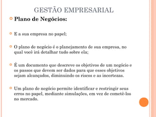 GESTÃO EMPRESARIAL


Plano de Negócios:



E a sua empresa no papel;



O plano de negócio é o planejamento de sua empresa, no
qual você irá detalhar tudo sobre ela;



É um documento que descreve os objetivos de um negócio e
os passos que devem ser dados para que esses objetivos
sejam alcançados, diminuindo os riscos e as incertezas.



Um plano de negócio permite identificar e restringir seus
erros no papel, mediante simulações, em vez de cometê-los
no mercado.

 