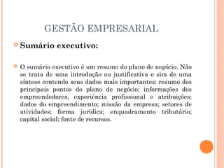 GESTÃO EMPRESARIAL


Sumário executivo:



O sumário executivo é um resumo do plano de negócio. Não
se trata de uma introdução ou justificativa e sim de uma
síntese contendo seus dados mais importantes: resumo dos
principais pontos do plano de negócio; informações dos
empreendedores, experiência profissional e atribuições;
dados do empreendimento; missão da empresa; setores de
atividades; forma jurídica; enquadramento tributário;
capital social; fonte de recursos.

 