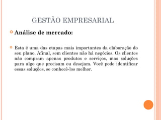 GESTÃO EMPRESARIAL


Análise de mercado:



Esta é uma das etapas mais importantes da elaboração do
seu plano. Afinal, sem clientes não há negócios. Os clientes
não compram apenas produtos e serviços, mas soluções
para algo que precisam ou desejam. Você pode identificar
essas soluções, se conhecê-los melhor.

 