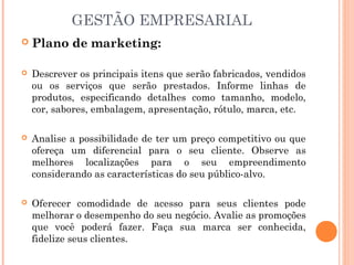 GESTÃO EMPRESARIAL


Plano de marketing:



Descrever os principais itens que serão fabricados, vendidos
ou os serviços que serão prestados. Informe linhas de
produtos, especificando detalhes como tamanho, modelo,
cor, sabores, embalagem, apresentação, rótulo, marca, etc. 



Analise a possibilidade de ter um preço competitivo ou que
ofereça um diferencial para o seu cliente. Observe as
melhores localizações para o seu empreendimento
considerando as características do seu público-alvo. 



Oferecer comodidade de acesso para seus clientes pode
melhorar o desempenho do seu negócio. Avalie as promoções
que você poderá fazer. Faça sua marca ser conhecida,
fidelize seus clientes.

 