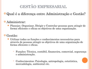GESTÃO EMPRESARIAL
 Qual


Administrar:




é a diferença entre Administração e Gestão?

Planejar, Organizar, Dirigir e Controlar pessoas para atingir de
forma eficiente e eficaz os objetivos de uma organização.

Gestão:


Utilizar todas as funções e conhecimentos necessários para
através de pessoas atingir os objetivos de uma organização de
forma eficiente e eficaz.


Funções: Técnica, contábil, financeira, comercial, segurança
e administração.



Conhecimentos: Psicologia, antropologia, estatística,
mercadologia, ambiental etc.

 