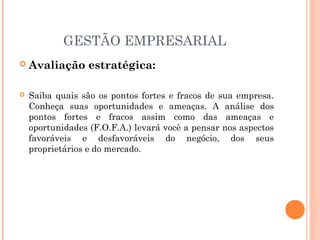 GESTÃO EMPRESARIAL


Avaliação estratégica:



Saiba quais são os pontos fortes e fracos de sua empresa.
Conheça suas oportunidades e ameaças. A análise dos
pontos fortes e fracos assim como das ameaças e
oportunidades (F.O.F.A.) levará você a pensar nos aspectos
favoráveis e desfavoráveis do negócio, dos seus
proprietários e do mercado.

 